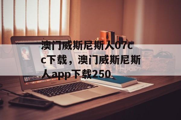 澳门威斯尼斯人07cc下载，澳门威斯尼斯人app下载250