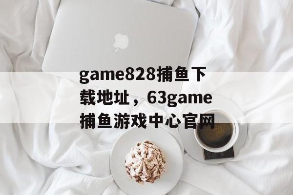 game828捕鱼下载地址，63game捕鱼游戏中心官网